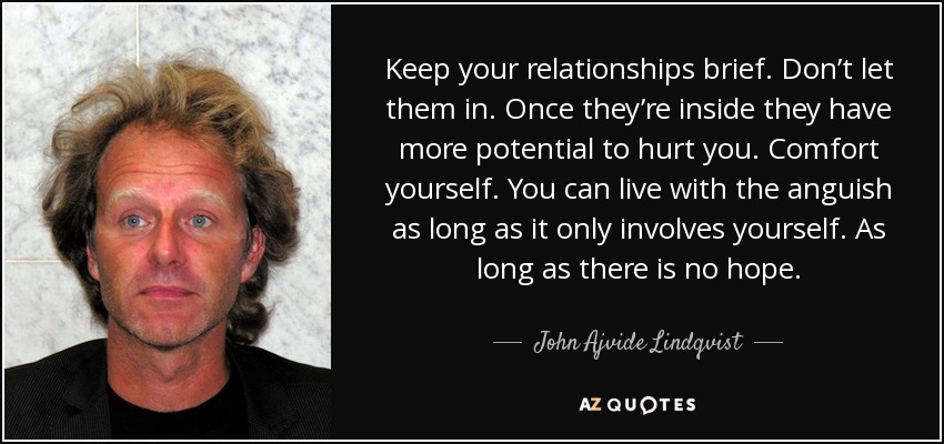 Keep your relationships brief. Don’t let them in. Once they’re inside they have more potential to hurt you. Comfort yourself. You can live with the anguish as long as it only involves yourself. As long as there is no hope. - John Ajvide Lindqvist