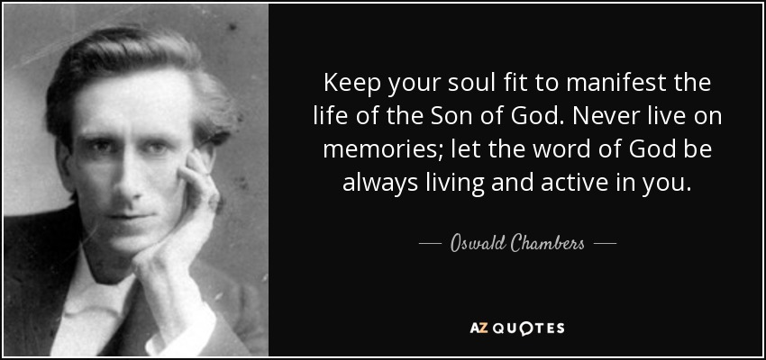 Keep your soul fit to manifest the life of the Son of God. Never live on memories; let the word of God be always living and active in you. - Oswald Chambers