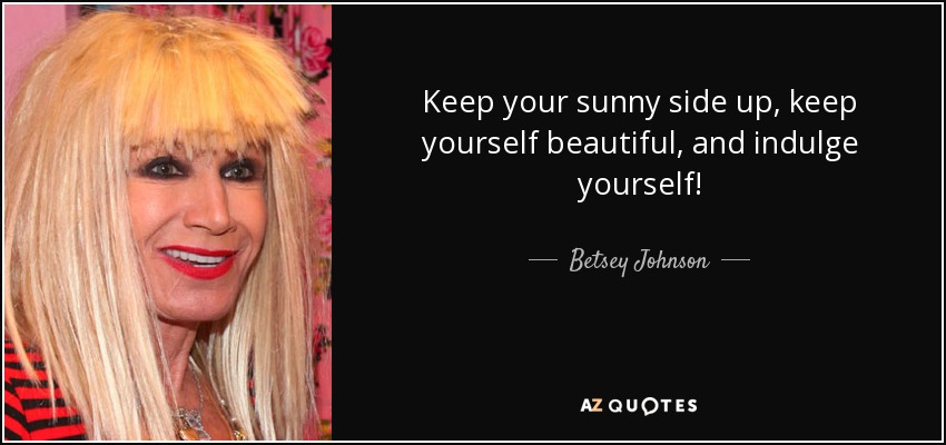 Keep your sunny side up, keep yourself beautiful, and indulge yourself! - Betsey Johnson