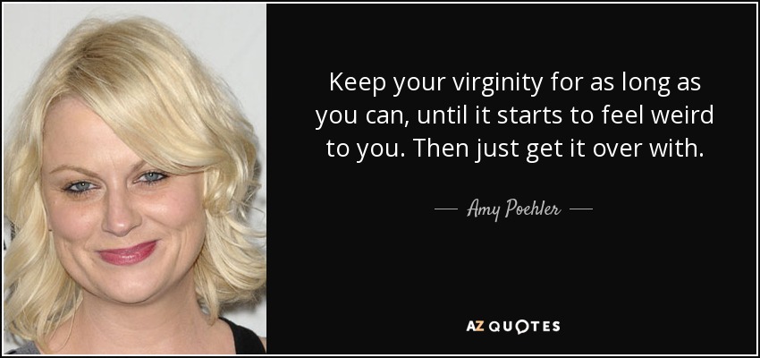 Keep your virginity for as long as you can, until it starts to feel weird to you. Then just get it over with. - Amy Poehler