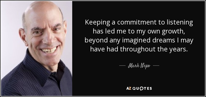 Keeping a commitment to listening has led me to my own growth, beyond any imagined dreams I may have had throughout the years. - Mark Nepo