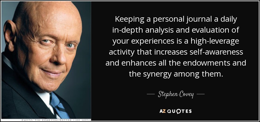 Keeping a personal journal a daily in-depth analysis and evaluation of your experiences is a high-leverage activity that increases self-awareness and enhances all the endowments and the synergy among them. - Stephen Covey