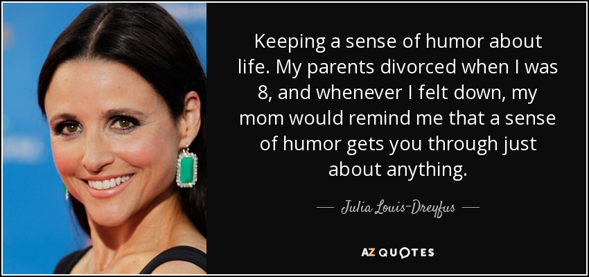 Keeping a sense of humor about life. My parents divorced when I was 8, and whenever I felt down, my mom would remind me that a sense of humor gets you through just about anything. - Julia Louis-Dreyfus