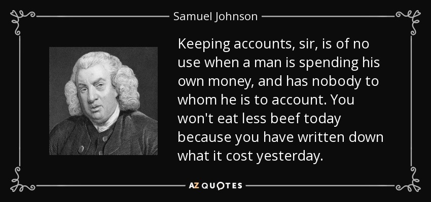 Keeping accounts, sir, is of no use when a man is spending his own money, and has nobody to whom he is to account. You won't eat less beef today because you have written down what it cost yesterday. - Samuel Johnson