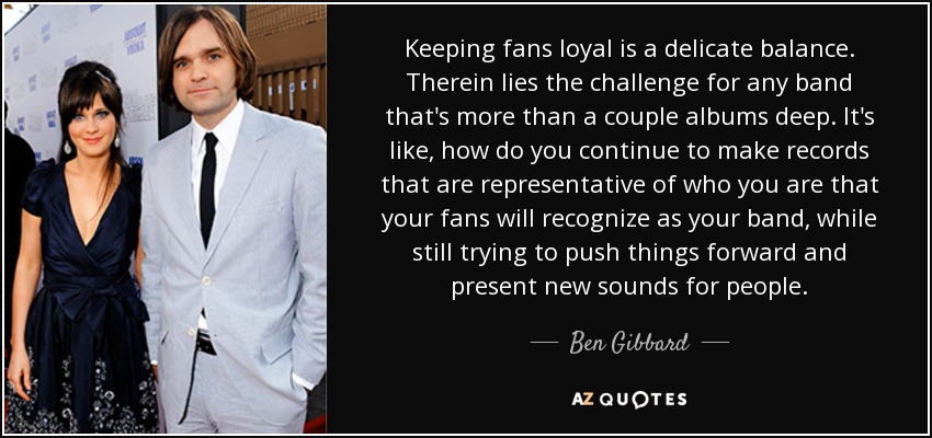 Keeping fans loyal is a delicate balance. Therein lies the challenge for any band that's more than a couple albums deep. It's like, how do you continue to make records that are representative of who you are that your fans will recognize as your band, while still trying to push things forward and present new sounds for people. - Ben Gibbard