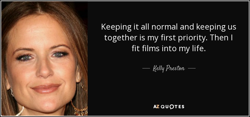 Keeping it all normal and keeping us together is my first priority. Then I fit films into my life. - Kelly Preston