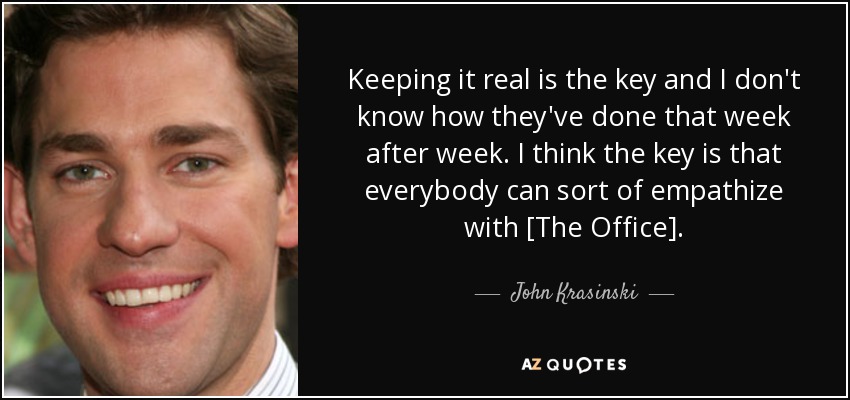 Keeping it real is the key and I don't know how they've done that week after week. I think the key is that everybody can sort of empathize with [The Office]. - John Krasinski