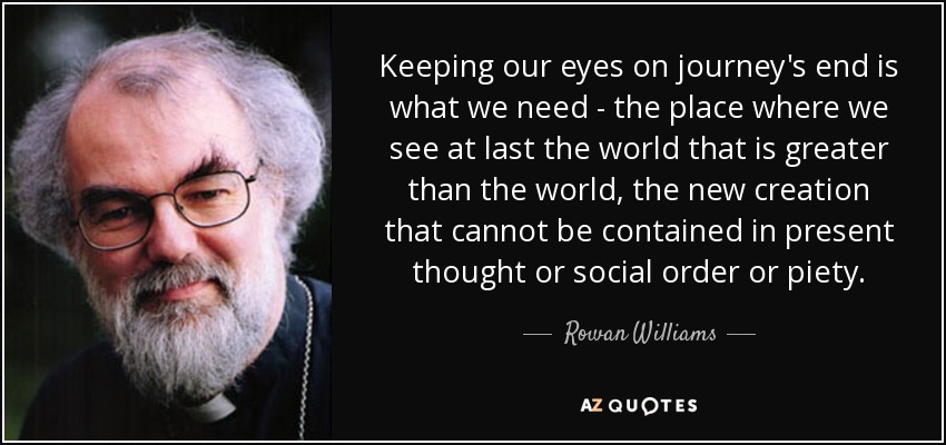 Keeping our eyes on journey's end is what we need - the place where we see at last the world that is greater than the world, the new creation that cannot be contained in present thought or social order or piety. - Rowan Williams