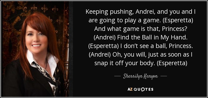 Keeping pushing, Andrei, and you and I are going to play a game. (Esperetta) And what game is that, Princess? (Andrei) Find the Ball in My Hand. (Esperetta) I don’t see a ball, Princess. (Andrei) Oh, you will, just as soon as I snap it off your body. (Esperetta) - Sherrilyn Kenyon