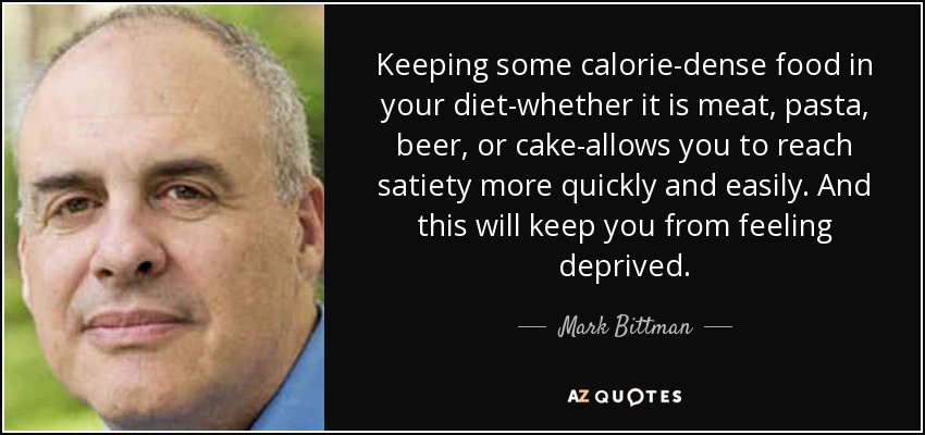 Keeping some calorie-dense food in your diet-whether it is meat, pasta, beer, or cake-allows you to reach satiety more quickly and easily. And this will keep you from feeling deprived. - Mark Bittman