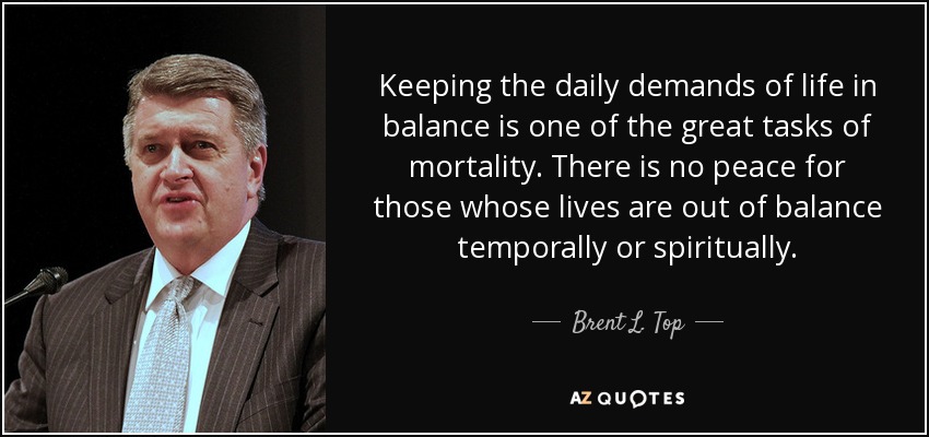Keeping the daily demands of life in balance is one of the great tasks of mortality. There is no peace for those whose lives are out of balance temporally or spiritually. - Brent L. Top