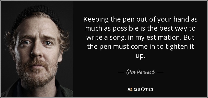 Keeping the pen out of your hand as much as possible is the best way to write a song, in my estimation. But the pen must come in to tighten it up. - Glen Hansard
