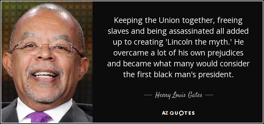 Keeping the Union together, freeing slaves and being assassinated all added up to creating 'Lincoln the myth.' He overcame a lot of his own prejudices and became what many would consider the first black man's president. - Henry Louis Gates