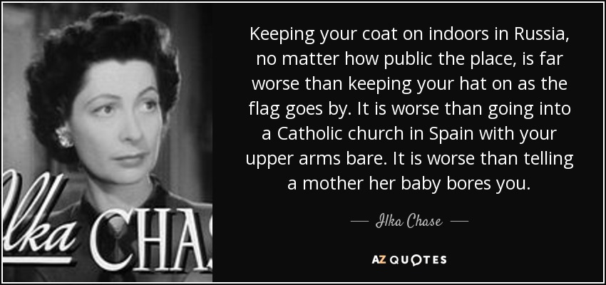 Keeping your coat on indoors in Russia, no matter how public the place, is far worse than keeping your hat on as the flag goes by. It is worse than going into a Catholic church in Spain with your upper arms bare. It is worse than telling a mother her baby bores you. - Ilka Chase