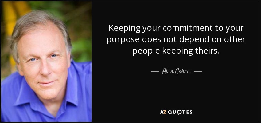 Keeping your commitment to your purpose does not depend on other people keeping theirs. - Alan Cohen