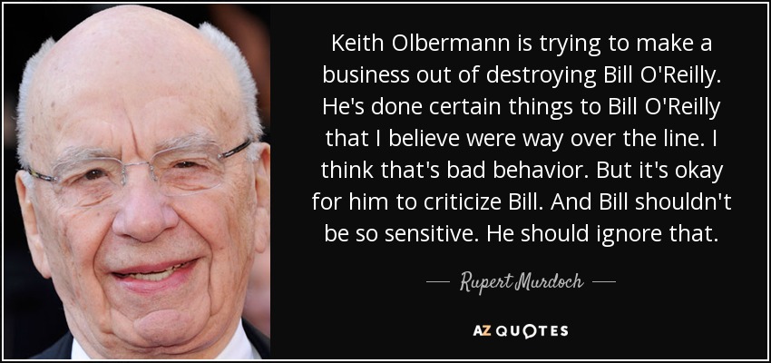 Keith Olbermann is trying to make a business out of destroying Bill O'Reilly. He's done certain things to Bill O'Reilly that I believe were way over the line. I think that's bad behavior. But it's okay for him to criticize Bill. And Bill shouldn't be so sensitive. He should ignore that. - Rupert Murdoch
