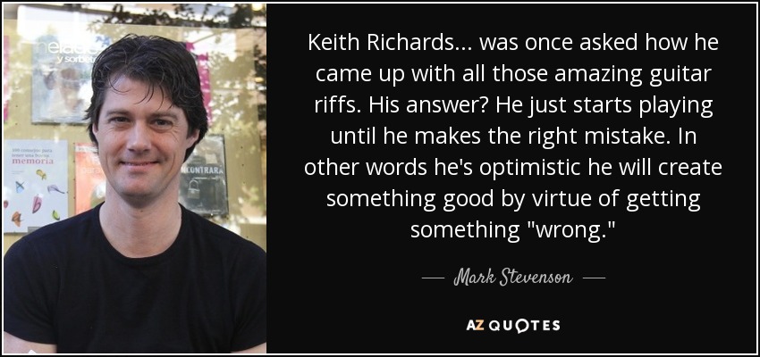 Keith Richards ... was once asked how he came up with all those amazing guitar riffs. His answer? He just starts playing until he makes the right mistake. In other words he's optimistic he will create something good by virtue of getting something 