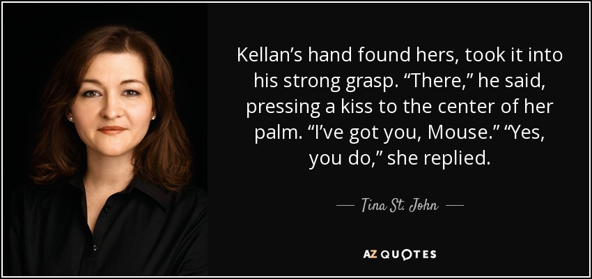 Kellan’s hand found hers, took it into his strong grasp. “There,” he said, pressing a kiss to the center of her palm. “I’ve got you, Mouse.” “Yes, you do,” she replied. - Tina St. John