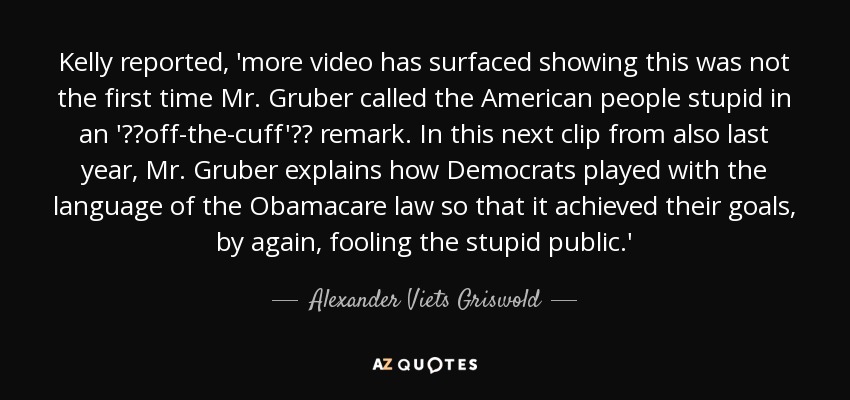 Kelly reported, 'more video has surfaced showing this was not the first time Mr. Gruber called the American people stupid in an 'off-the-cuff' remark. In this next clip from also last year, Mr. Gruber explains how Democrats played with the language of the Obamacare law so that it achieved their goals, by again, fooling the stupid public.' - Alexander Viets Griswold