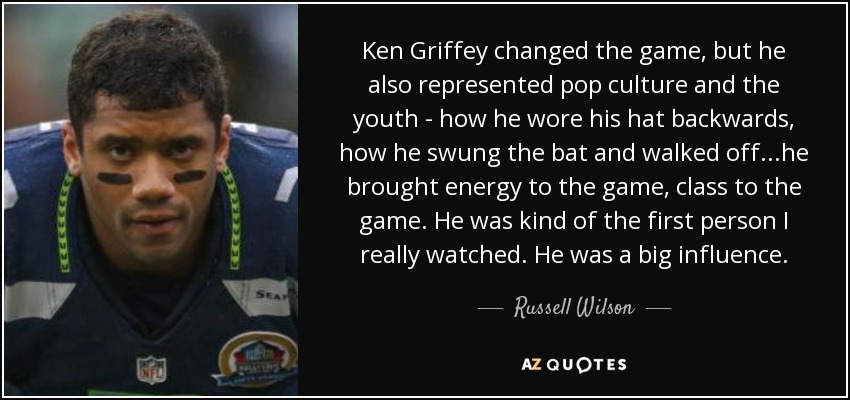 Ken Griffey changed the game, but he also represented pop culture and the youth - how he wore his hat backwards, how he swung the bat and walked off...he brought energy to the game, class to the game. He was kind of the first person I really watched. He was a big influence. - Russell Wilson