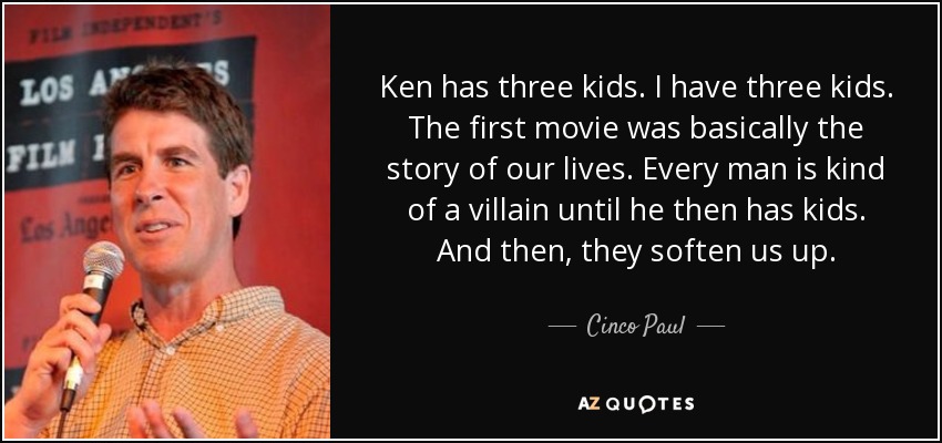 Ken has three kids. I have three kids. The first movie was basically the story of our lives. Every man is kind of a villain until he then has kids. And then, they soften us up. - Cinco Paul