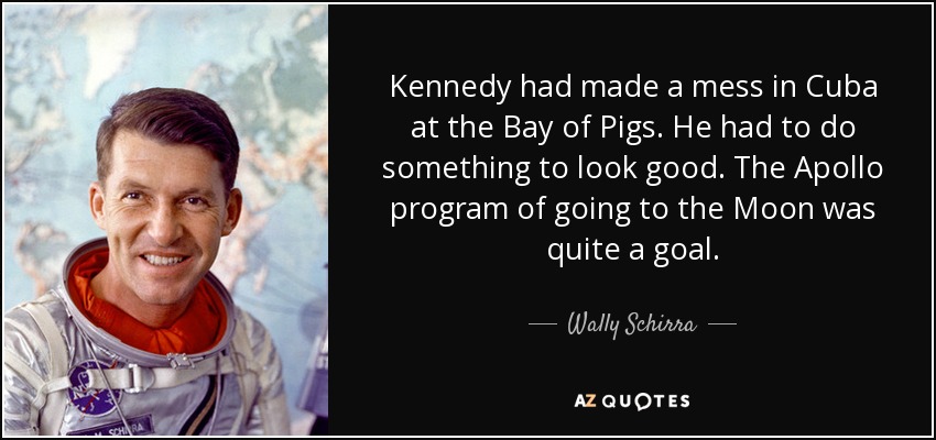 Kennedy had made a mess in Cuba at the Bay of Pigs. He had to do something to look good. The Apollo program of going to the Moon was quite a goal. - Wally Schirra