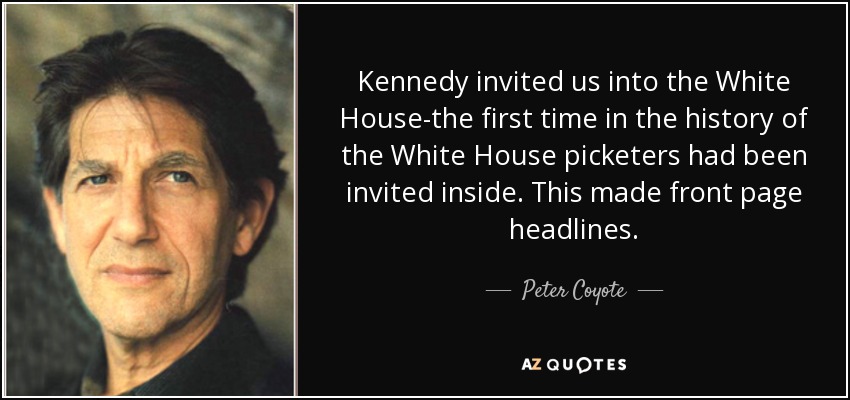 Kennedy invited us into the White House-the first time in the history of the White House picketers had been invited inside. This made front page headlines. - Peter Coyote