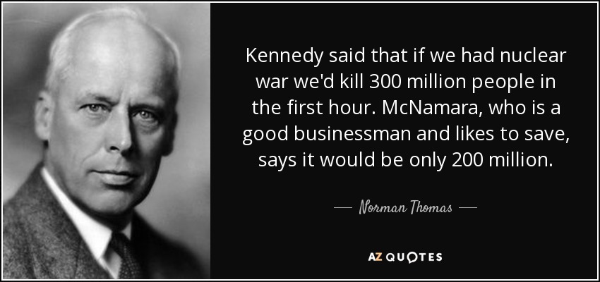 Kennedy said that if we had nuclear war we'd kill 300 million people in the first hour. McNamara, who is a good businessman and likes to save, says it would be only 200 million. - Norman Thomas