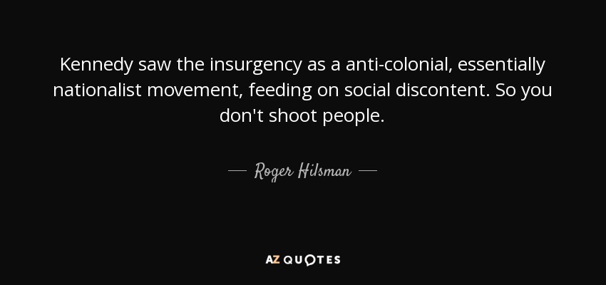 Kennedy saw the insurgency as a anti-colonial, essentially nationalist movement, feeding on social discontent. So you don't shoot people. - Roger Hilsman