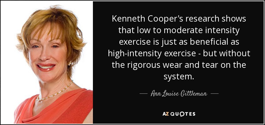 Kenneth Cooper's research shows that low to moderate intensity exercise is just as beneficial as high-intensity exercise - but without the rigorous wear and tear on the system. - Ann Louise Gittleman