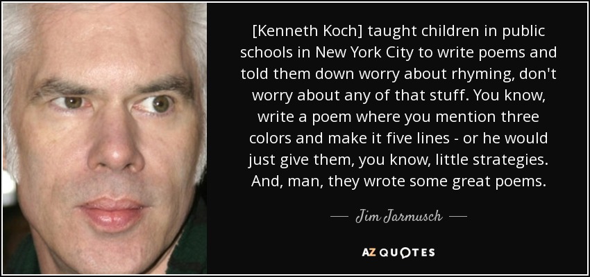 [Kenneth Koch] taught children in public schools in New York City to write poems and told them down worry about rhyming, don't worry about any of that stuff. You know, write a poem where you mention three colors and make it five lines - or he would just give them, you know, little strategies. And, man, they wrote some great poems. - Jim Jarmusch