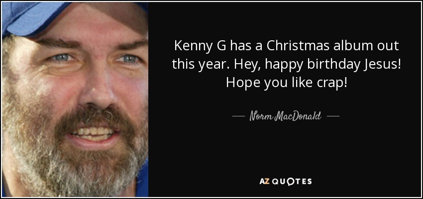 Kenny G has a Christmas album out this year. Hey, happy birthday Jesus! Hope you like crap! - Norm MacDonald
