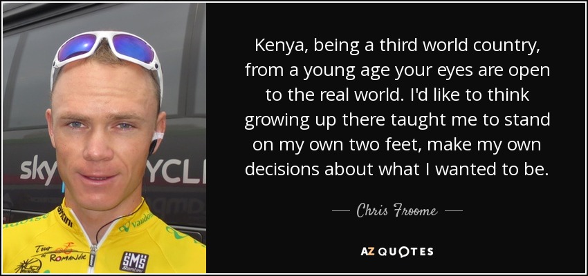 Kenya, being a third world country, from a young age your eyes are open to the real world. I'd like to think growing up there taught me to stand on my own two feet, make my own decisions about what I wanted to be. - Chris Froome