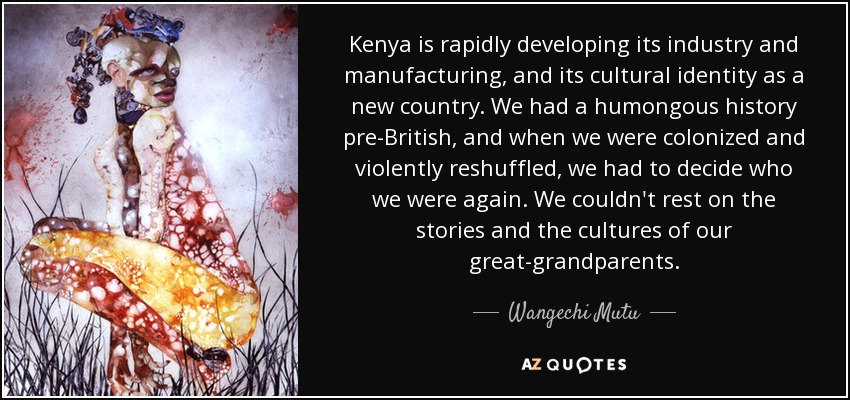 Kenya is rapidly developing its industry and manufacturing, and its cultural identity as a new country. We had a humongous history pre-British, and when we were colonized and violently reshuffled, we had to decide who we were again. We couldn't rest on the stories and the cultures of our great-grandparents. - Wangechi Mutu