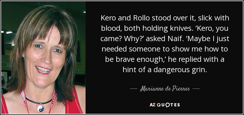 Kero and Rollo stood over it, slick with blood, both holding knives. ‘Kero, you came? Why?’ asked Naif. ‘Maybe I just needed someone to show me how to be brave enough,’ he replied with a hint of a dangerous grin. - Marianne de Pierres