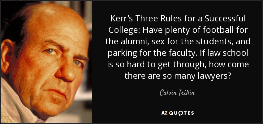 Kerr's Three Rules for a Successful College: Have plenty of football for the alumni, sex for the students, and parking for the faculty. If law school is so hard to get through, how come there are so many lawyers? - Calvin Trillin
