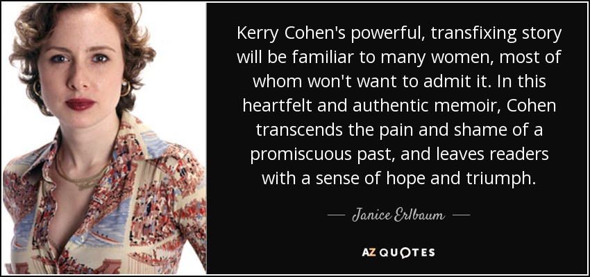 Kerry Cohen's powerful, transfixing story will be familiar to many women, most of whom won't want to admit it. In this heartfelt and authentic memoir, Cohen transcends the pain and shame of a promiscuous past, and leaves readers with a sense of hope and triumph. - Janice Erlbaum