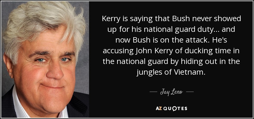 Kerry is saying that Bush never showed up for his national guard duty ... and now Bush is on the attack. He's accusing John Kerry of ducking time in the national guard by hiding out in the jungles of Vietnam. - Jay Leno