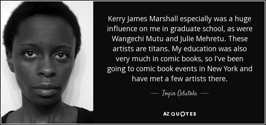 Kerry James Marshall especially was a huge influence on me in graduate school, as were Wangechi Mutu and Julie Mehretu. These artists are titans. My education was also very much in comic books, so I've been going to comic book events in New York and have met a few artists there. - Toyin Odutola