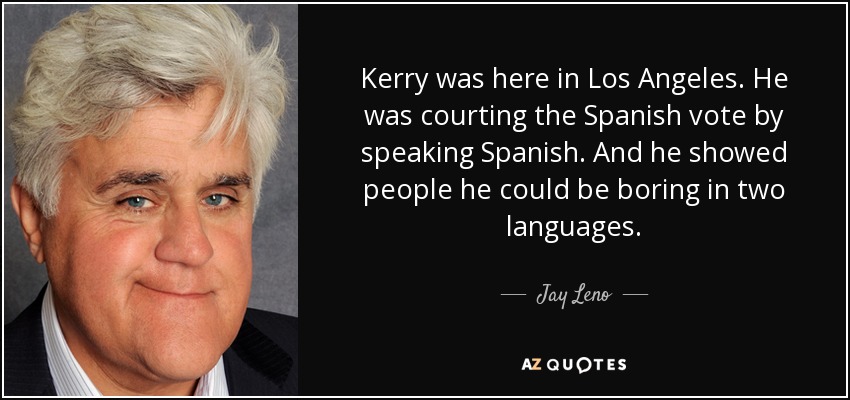 Kerry was here in Los Angeles. He was courting the Spanish vote by speaking Spanish. And he showed people he could be boring in two languages. - Jay Leno