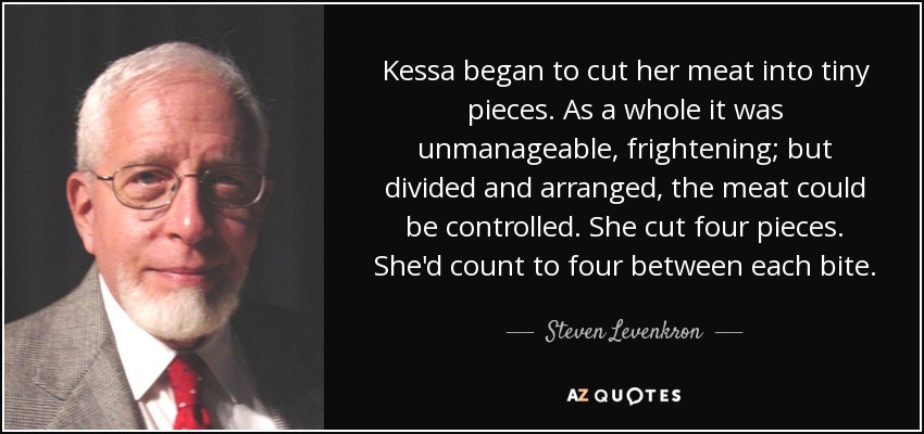 Kessa began to cut her meat into tiny pieces. As a whole it was unmanageable, frightening; but divided and arranged, the meat could be controlled. She cut four pieces. She'd count to four between each bite. - Steven Levenkron