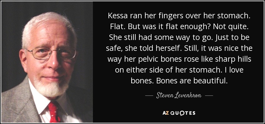 Kessa ran her fingers over her stomach. Flat. But was it flat enough? Not quite. She still had some way to go. Just to be safe, she told herself. Still, it was nice the way her pelvic bones rose like sharp hills on either side of her stomach. I love bones. Bones are beautiful. - Steven Levenkron