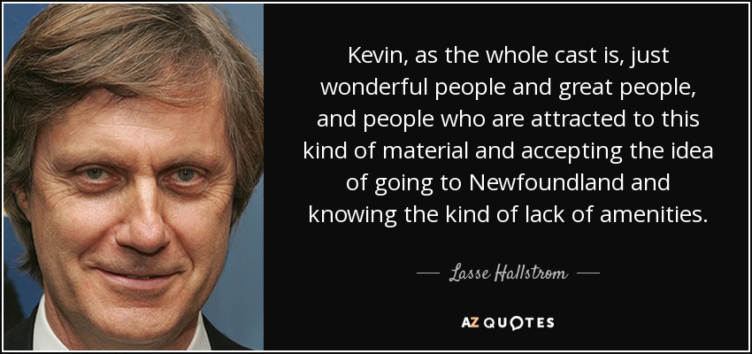 Kevin, as the whole cast is, just wonderful people and great people, and people who are attracted to this kind of material and accepting the idea of going to Newfoundland and knowing the kind of lack of amenities. - Lasse Hallstrom