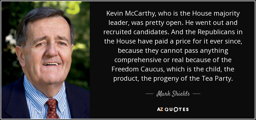 Kevin McCarthy, who is the House majority leader, was pretty open. He went out and recruited candidates. And the Republicans in the House have paid a price for it ever since, because they cannot pass anything comprehensive or real because of the Freedom Caucus, which is the child, the product, the progeny of the Tea Party. - Mark Shields