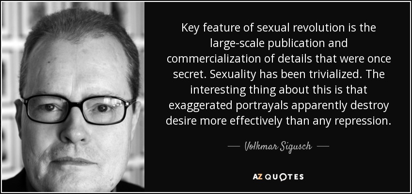 Key feature of sexual revolution is the large-scale publication and commercialization of details that were once secret. Sexuality has been trivialized. The interesting thing about this is that exaggerated portrayals apparently destroy desire more effectively than any repression. - Volkmar Sigusch