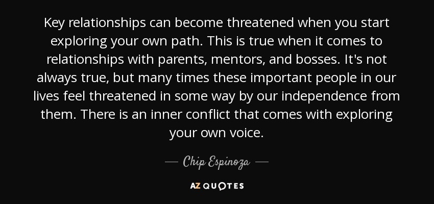 Key relationships can become threatened when you start exploring your own path. This is true when it comes to relationships with parents, mentors, and bosses. It's not always true, but many times these important people in our lives feel threatened in some way by our independence from them. There is an inner conflict that comes with exploring your own voice. - Chip Espinoza