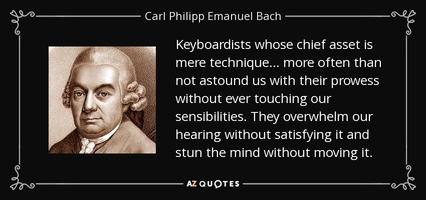 Keyboardists whose chief asset is mere technique . . . more often than not astound us with their prowess without ever touching our sensibilities. They overwhelm our hearing without satisfying it and stun the mind without moving it. - Carl Philipp Emanuel Bach