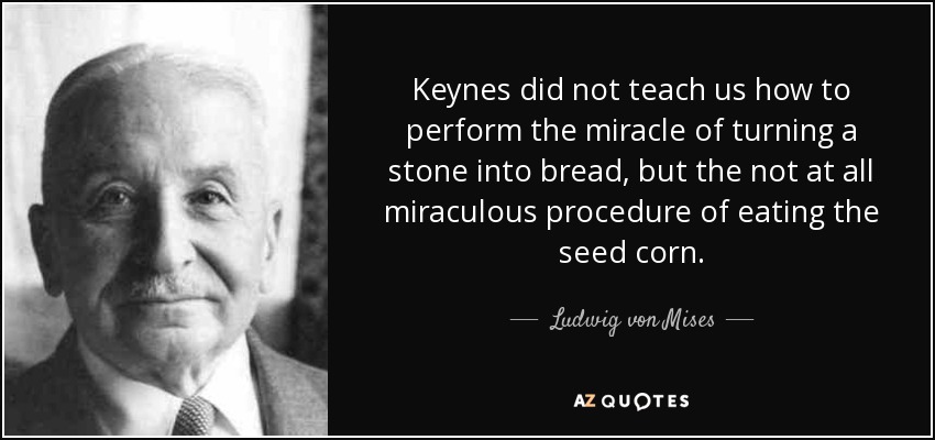 Keynes did not teach us how to perform the miracle of turning a stone into bread, but the not at all miraculous procedure of eating the seed corn. - Ludwig von Mises
