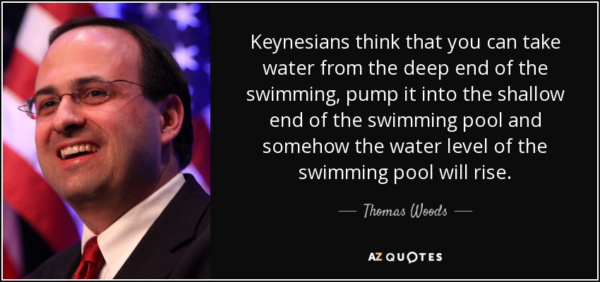 Keynesians think that you can take water from the deep end of the swimming, pump it into the shallow end of the swimming pool and somehow the water level of the swimming pool will rise. - Thomas Woods