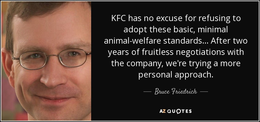 KFC has no excuse for refusing to adopt these basic, minimal animal-welfare standards ... After two years of fruitless negotiations with the company, we're trying a more personal approach. - Bruce Friedrich